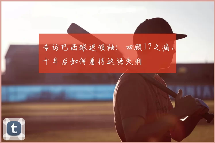 专访巴西球迷领袖:回顾17之痛,十年后如何看待这场失利