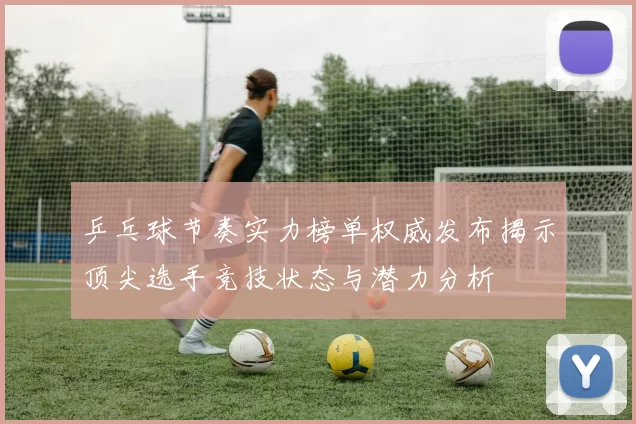 乒乓球节奏实力榜单权威发布揭示顶尖选手竞技状态与潜力分析
