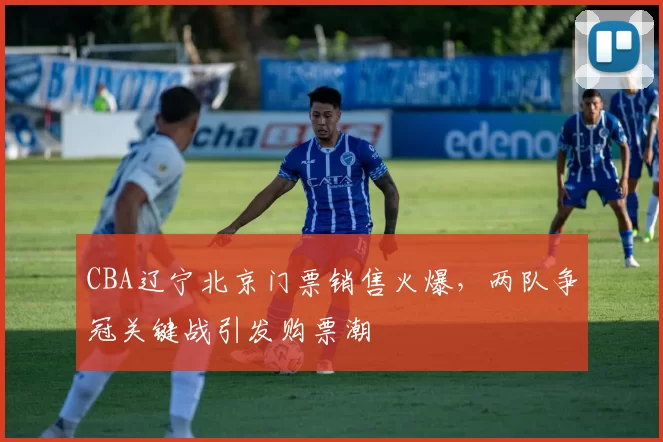 CBA辽宁北京门票销售火爆,两队争冠关键战引发购票潮