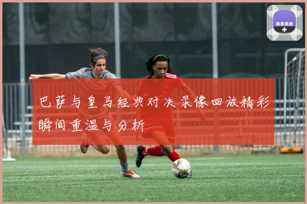 巴萨与皇马经典对决录像回放精彩瞬间重温与分析