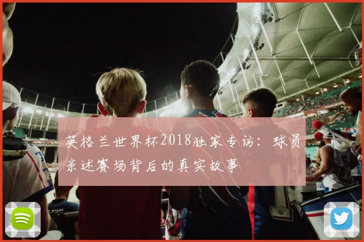 英格兰世界杯2018独家专访：球员亲述赛场背后的真实故事