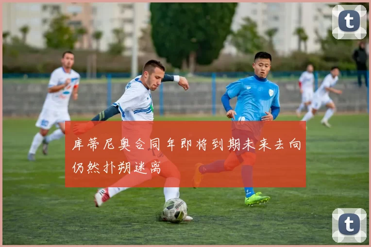 库蒂尼奥合同年即将到期未来去向仍然扑朔迷离
