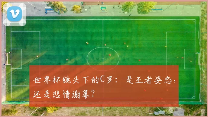 世界杯镜头下的C罗:是王者姿态,还是悲情谢幕?