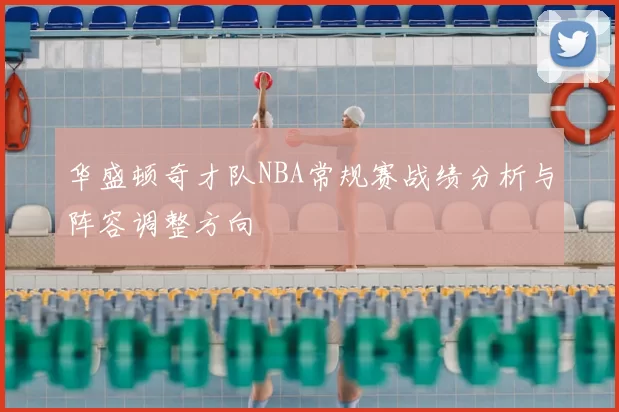 华盛顿奇才队NBA常规赛战绩分析与阵容调整方向