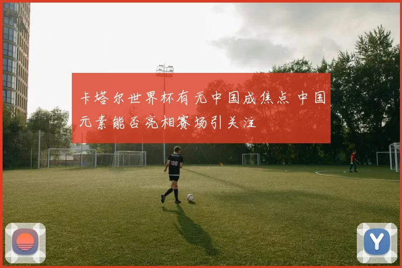 卡塔尔世界杯有无中国成焦点 中国元素能否亮相赛场引关注