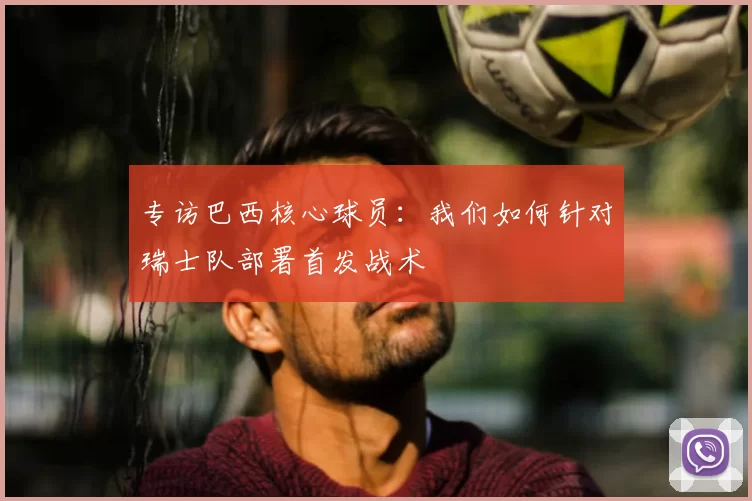 专访巴西核心球员：我们如何针对瑞士队部署首发战术