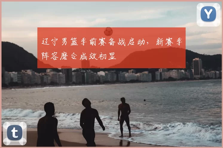 辽宁男篮季前赛备战启动，新赛季阵容磨合成效初显