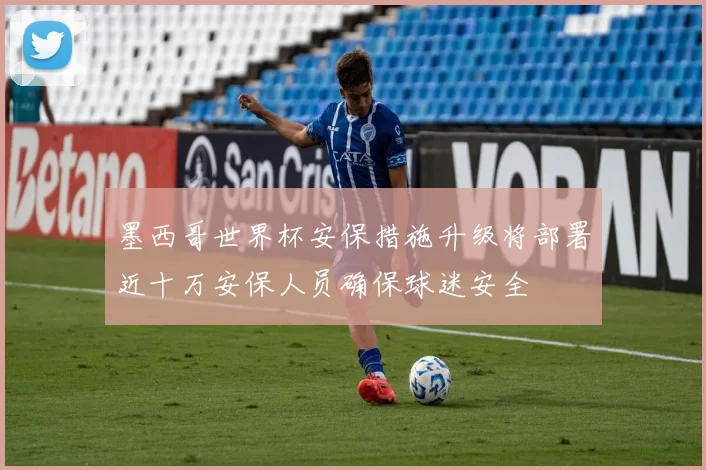 墨西哥世界杯安保措施升级将部署近十万安保人员确保球迷安全