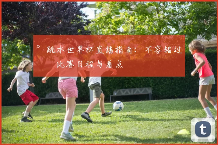 °跳水世界杯直播指南:不容错过的比赛日程与看点