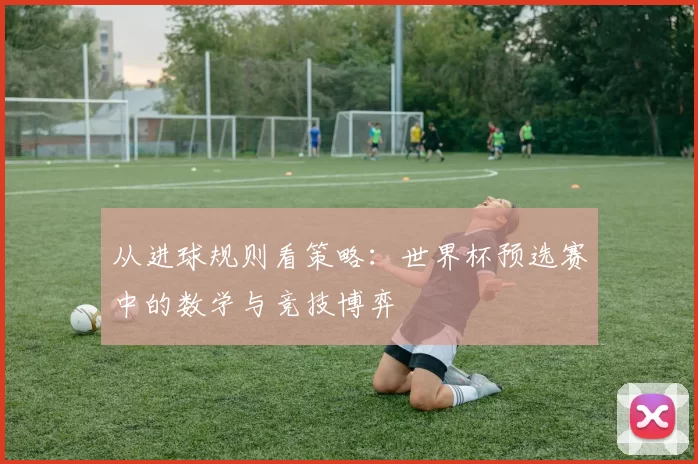 从进球规则看策略:世界杯预选赛中的数学与竞技博弈