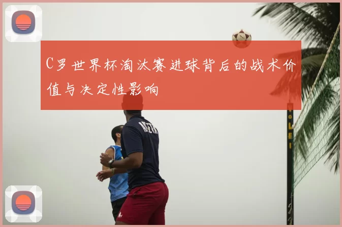 C罗世界杯淘汰赛进球背后的战术价值与决定性影响