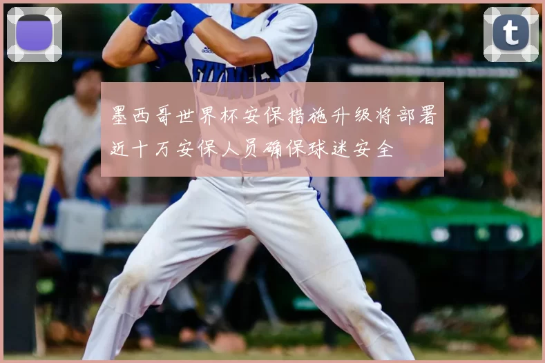 墨西哥世界杯安保措施升级将部署近十万安保人员确保球迷安全