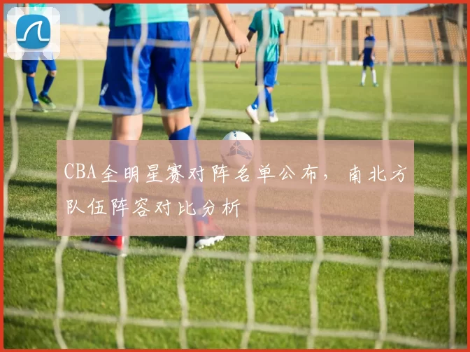 CBA全明星赛对阵名单公布，南北方队伍阵容对比分析