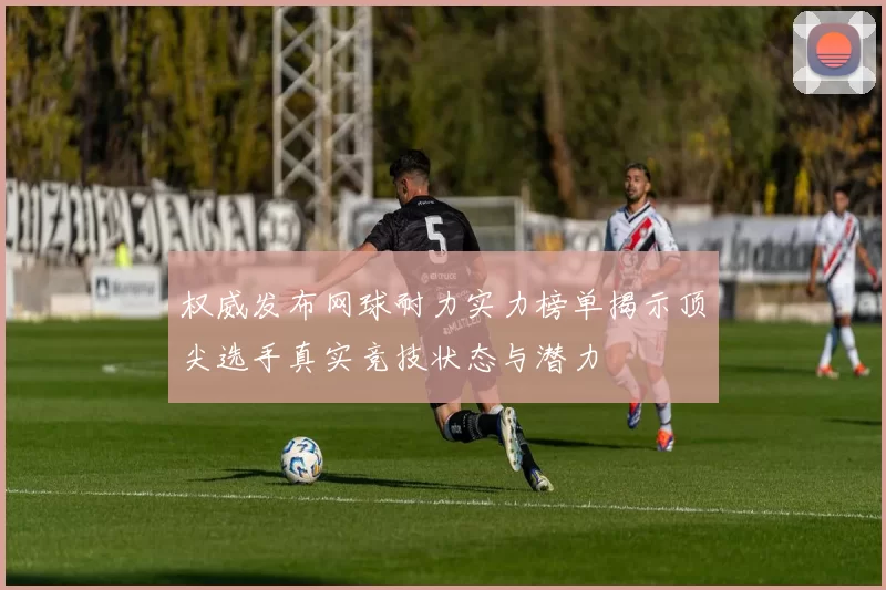 权威发布网球耐力实力榜单揭示顶尖选手真实竞技状态与潜力