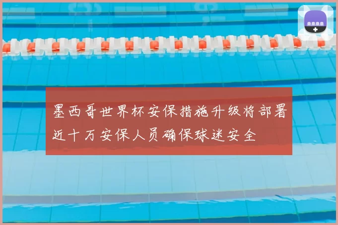 墨西哥世界杯安保措施升级将部署近十万安保人员确保球迷安全