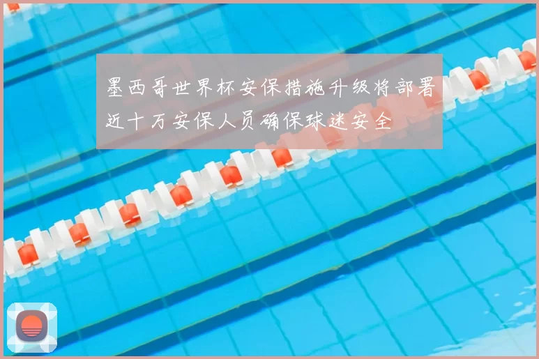墨西哥世界杯安保措施升级将部署近十万安保人员确保球迷安全
