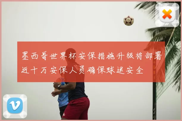 墨西哥世界杯安保措施升级将部署近十万安保人员确保球迷安全