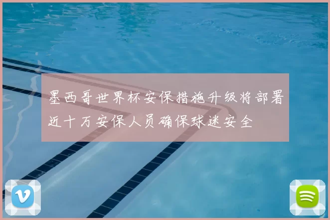 墨西哥世界杯安保措施升级将部署近十万安保人员确保球迷安全