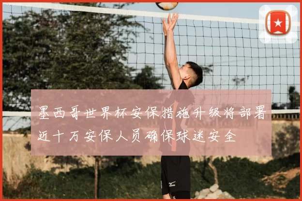 墨西哥世界杯安保措施升级将部署近十万安保人员确保球迷安全