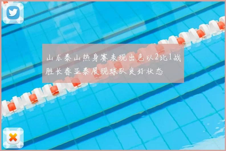 山东泰山热身赛表现出色以2比1战胜长春亚泰展现球队良好状态