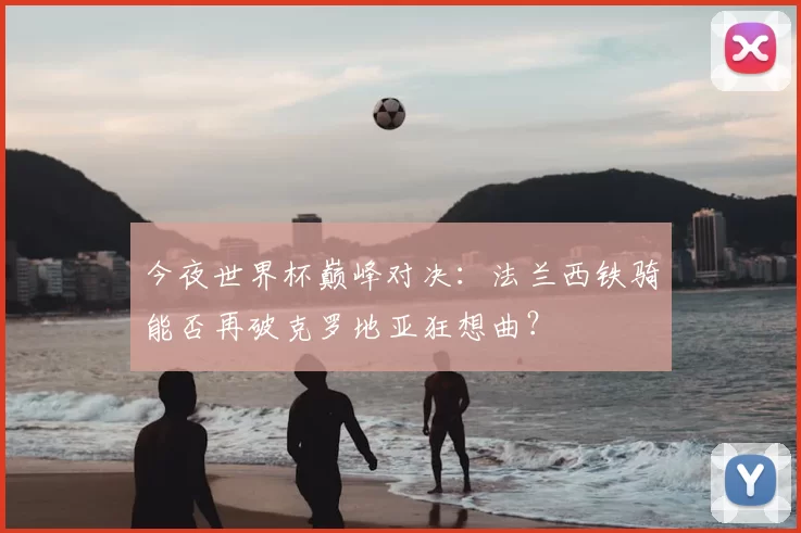 今夜世界杯巅峰对决:法兰西铁骑能否再破克罗地亚狂想曲?