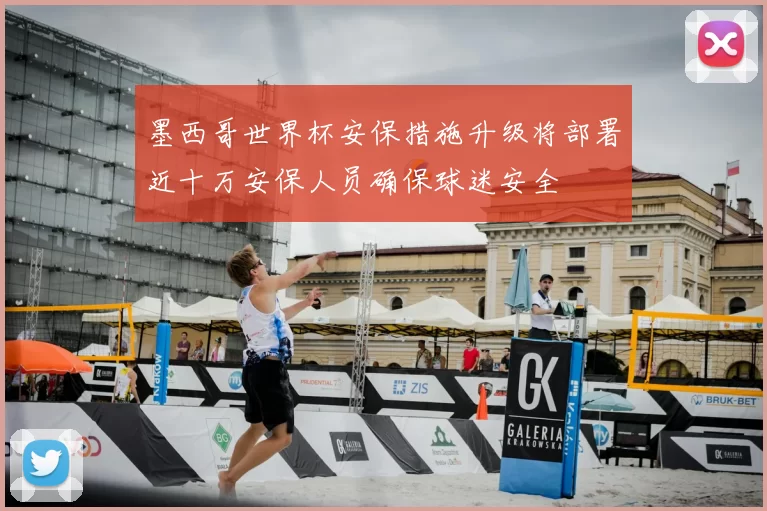 墨西哥世界杯安保措施升级将部署近十万安保人员确保球迷安全