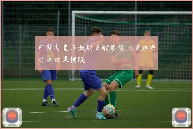 巴萨与皇马激战正酣赛场上演经典对决结果揭晓