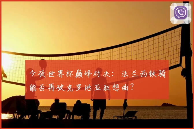 今夜世界杯巅峰对决：法兰西铁骑能否再破克罗地亚狂想曲？