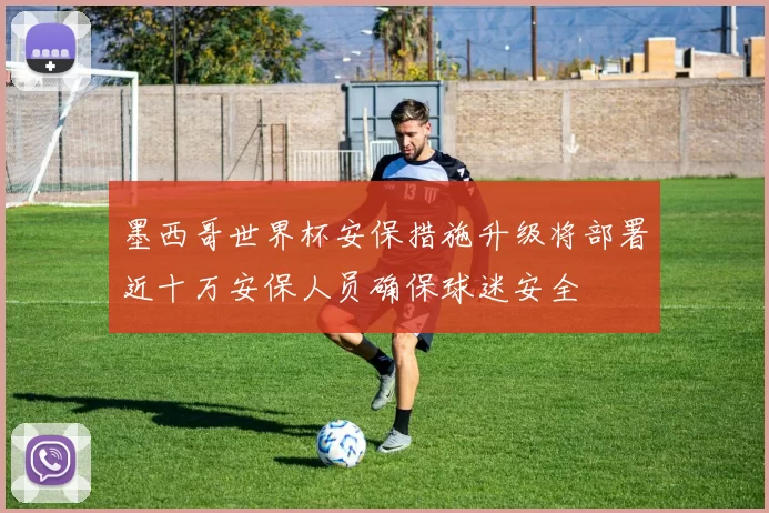 墨西哥世界杯安保措施升级将部署近十万安保人员确保球迷安全