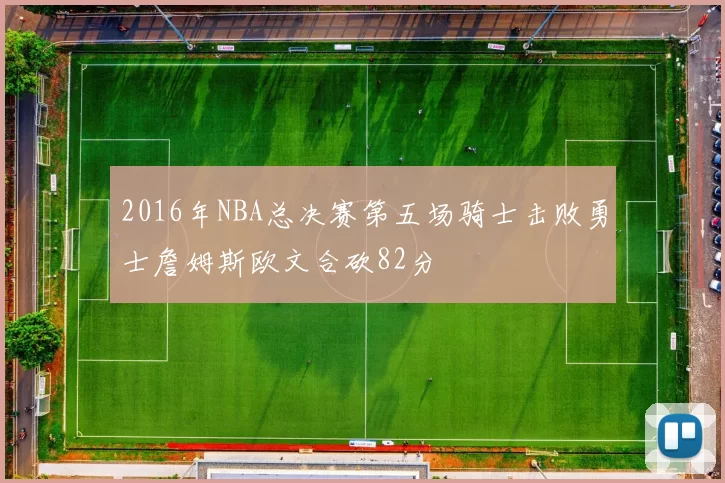 2016年NBA总决赛第五场骑士击败勇士詹姆斯欧文合砍82分