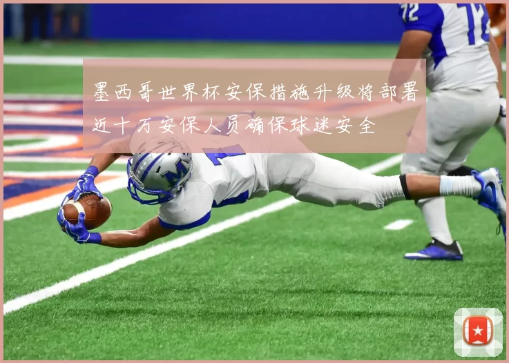 墨西哥世界杯安保措施升级将部署近十万安保人员确保球迷安全