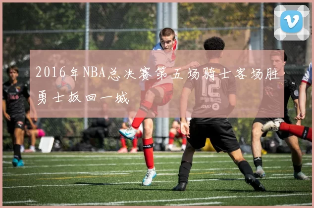 2016年NBA总决赛第五场骑士客场胜勇士扳回一城