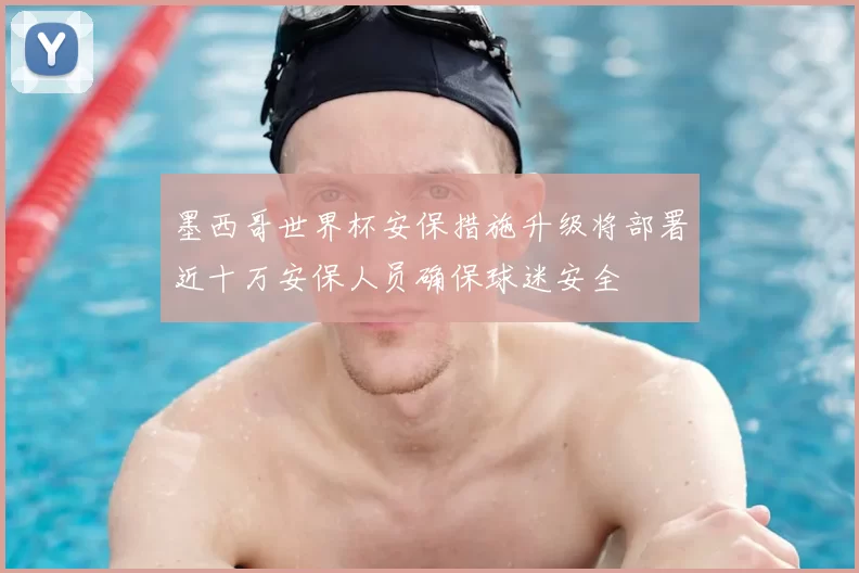 墨西哥世界杯安保措施升级将部署近十万安保人员确保球迷安全