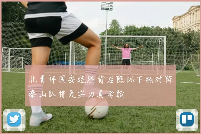 北青评国安连胜背后隐忧下轮对阵泰山队将是实力真考验