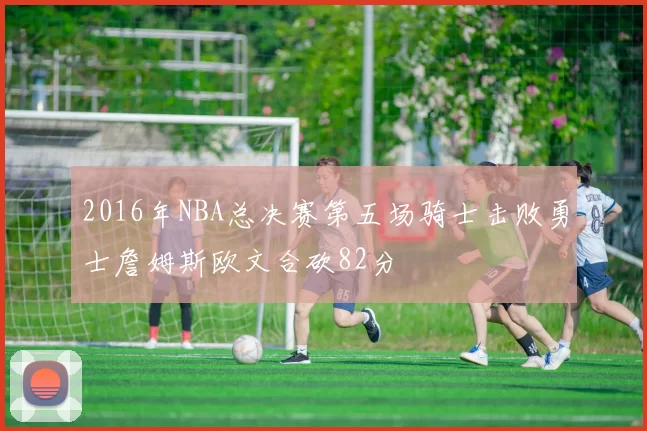 2016年NBA总决赛第五场骑士击败勇士詹姆斯欧文合砍82分