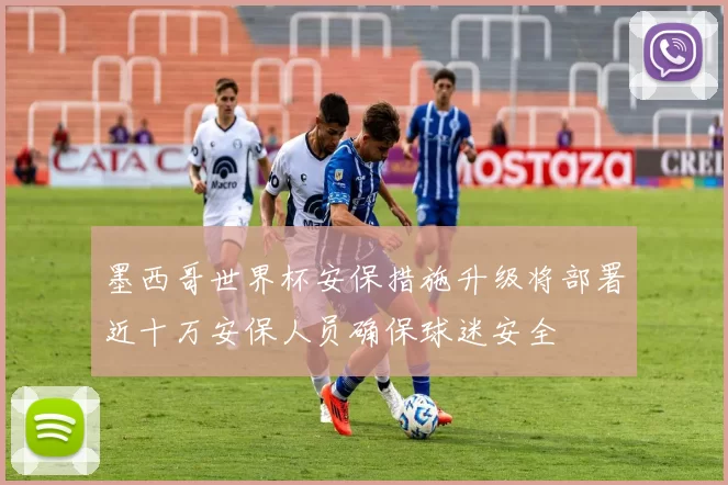 墨西哥世界杯安保措施升级将部署近十万安保人员确保球迷安全