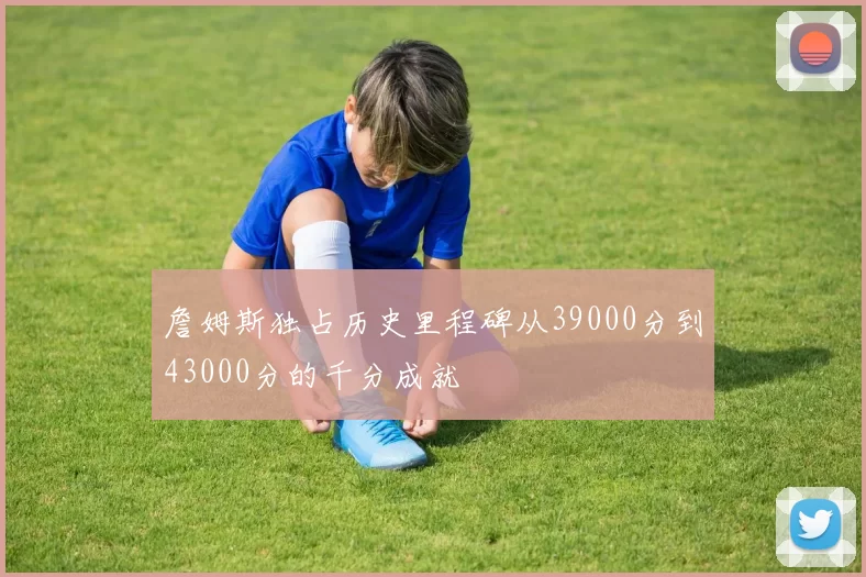 詹姆斯独占历史里程碑从39000分到43000分的千分成就