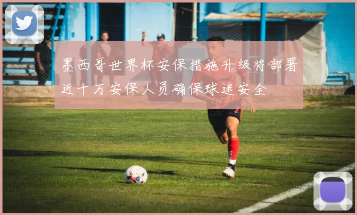 墨西哥世界杯安保措施升级将部署近十万安保人员确保球迷安全