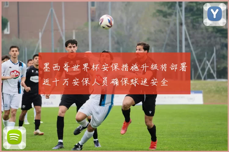 墨西哥世界杯安保措施升级将部署近十万安保人员确保球迷安全