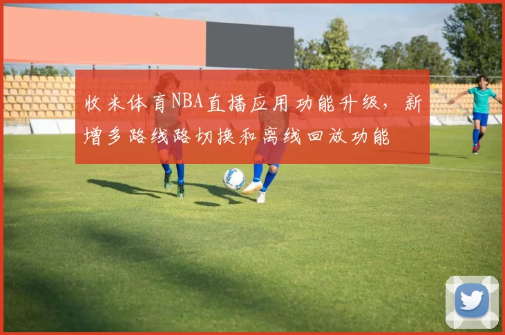 收米体育NBA直播应用功能升级,新增多路线路切换和离线回放功能