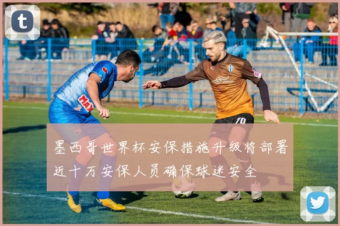墨西哥世界杯安保措施升级将部署近十万安保人员确保球迷安全