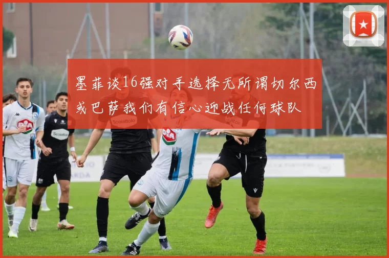 墨菲谈16强对手选择无所谓切尔西或巴萨我们有信心迎战任何球队