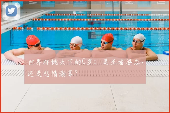 世界杯镜头下的C罗:是王者姿态,还是悲情谢幕?