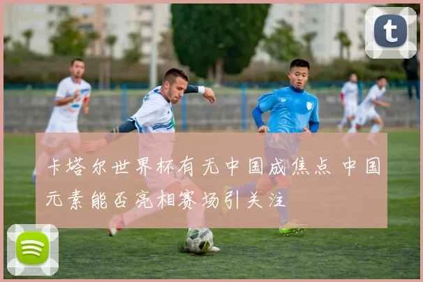 卡塔尔世界杯有无中国成焦点 中国元素能否亮相赛场引关注