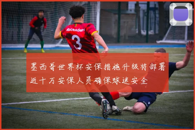 墨西哥世界杯安保措施升级将部署近十万安保人员确保球迷安全