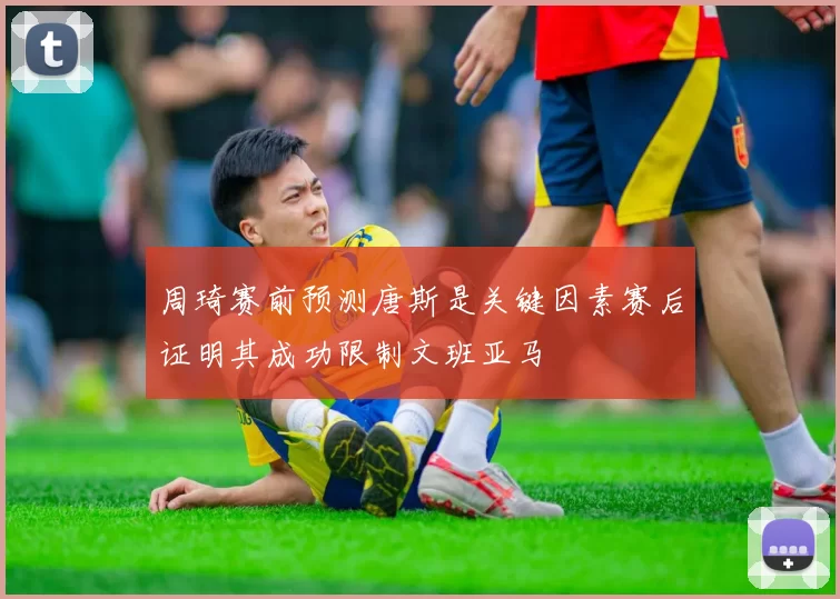 周琦赛前预测唐斯是关键因素赛后证明其成功限制文班亚马